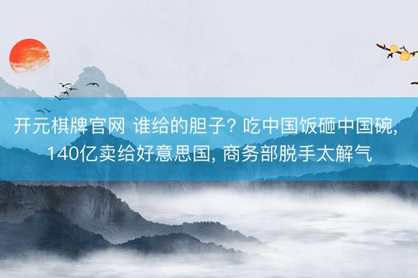 开元棋牌官网 谁给的胆子? 吃中国饭砸中国碗， 140亿卖给好意思国， 商务部脱手太解气