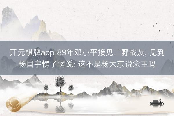开元棋牌app 89年邓小平接见二野战友, 见到杨国宇愣了愣说: 这不是杨大东说念主吗