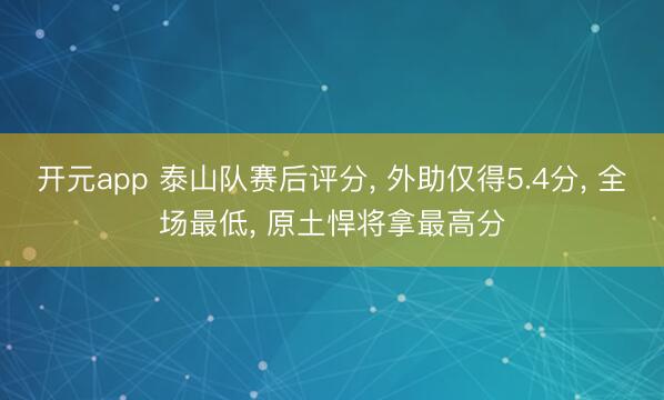 开元app 泰山队赛后评分, 外助仅得5.4分, 全场最低, 原土悍将拿最高分