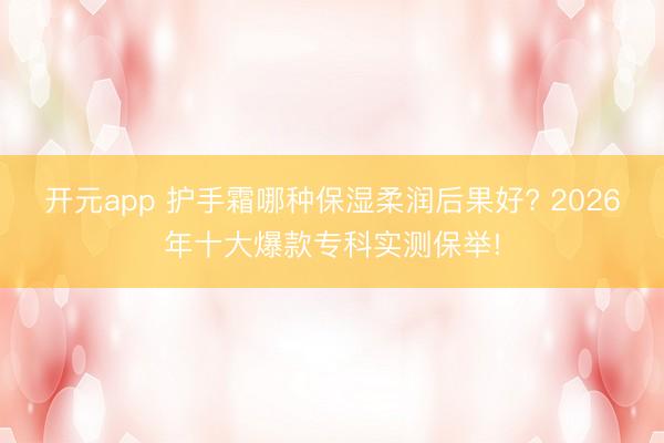 开元app 护手霜哪种保湿柔润后果好? 2026年十大爆款专科实测保举!
